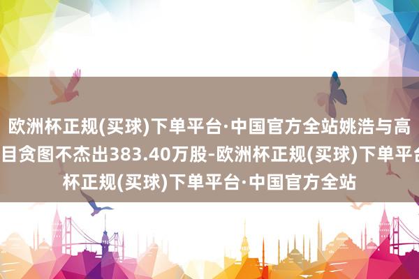 欧洲杯正规(买球)下单平台·中国官方全站姚浩与高瞻拟减握股份数目贪图不杰出383.40万股-欧洲杯正规(买球)下单平台·中国官方全站