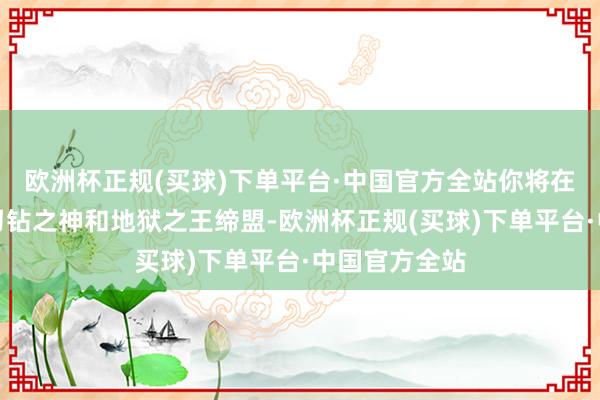 欧洲杯正规(买球)下单平台·中国官方全站你将在这个经过与刁钻之神和地狱之王缔盟-欧洲杯正规(买球)下单平台·中国官方全站