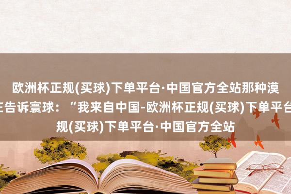 欧洲杯正规(买球)下单平台·中国官方全站那种漠然的模样仿佛在告诉寰球：“我来自中国-欧洲杯正规(买球)下单平台·中国官方全站