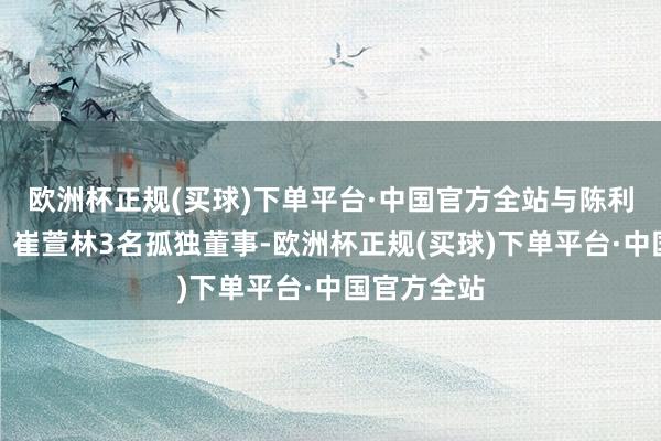 欧洲杯正规(买球)下单平台·中国官方全站与陈利、胡耘通、崔萱林3名孤独董事-欧洲杯正规(买球)下单平台·中国官方全站