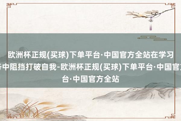 欧洲杯正规(买球)下单平台·中国官方全站在学习和服务中阻挡打破自我-欧洲杯正规(买球)下单平台·中国官方全站