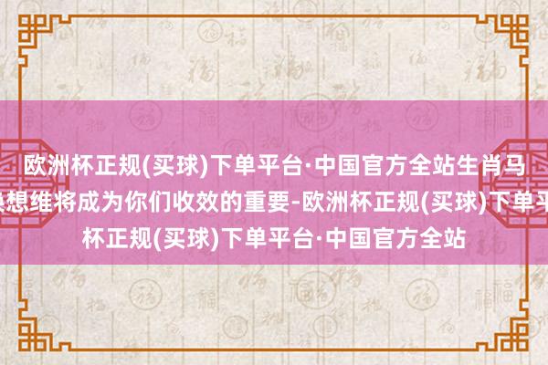 欧洲杯正规(买球)下单平台·中国官方全站生肖马的提醒才息争转换想维将成为你们收效的重要-欧洲杯正规(买球)下单平台·中国官方全站