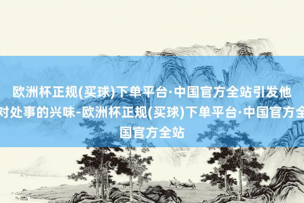 欧洲杯正规(买球)下单平台·中国官方全站引发他们对处事的兴味-欧洲杯正规(买球)下单平台·中国官方全站