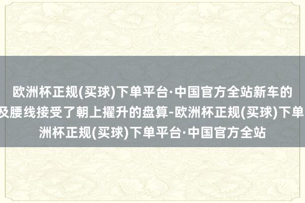 欧洲杯正规(买球)下单平台·中国官方全站新车的侧面车窗框下沿以及腰线接受了朝上擢升的盘算-欧洲杯正规(买球)下单平台·中国官方全站