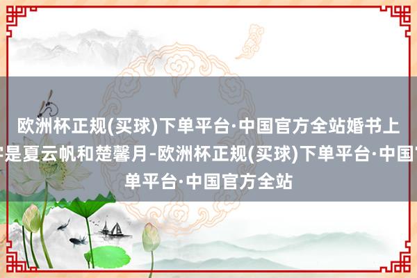 欧洲杯正规(买球)下单平台·中国官方全站婚书上头的名字是夏云帆和楚馨月-欧洲杯正规(买球)下单平台·中国官方全站