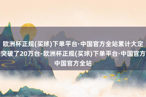 欧洲杯正规(买球)下单平台·中国官方全站累计大定真的突破了20万台-欧洲杯正规(买球)下单平台·中国官方全站