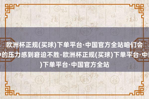 欧洲杯正规(买球)下单平台·中国官方全站咱们会因为活命中的压力感到窘迫不胜-欧洲杯正规(买球)下单平台·中国官方全站