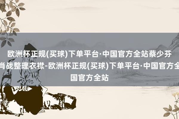 欧洲杯正规(买球)下单平台·中国官方全站蔡少芬给肖战整理衣襟-欧洲杯正规(买球)下单平台·中国官方全站