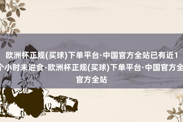 欧洲杯正规(买球)下单平台·中国官方全站已有近11个小时未进食-欧洲杯正规(买球)下单平台·中国官方全站