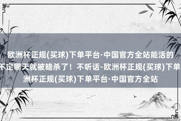 欧洲杯正规(买球)下单平台·中国官方全站能活的到阿谁时候吗？指不定哪天就被暗杀了！不听话-欧洲杯正规(买球)下单平台·中国官方全站