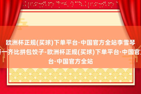 欧洲杯正规(买球)下单平台·中国官方全站李雪琴和姜妍一齐比拼包饺子-欧洲杯正规(买球)下单平台·中国官方全站