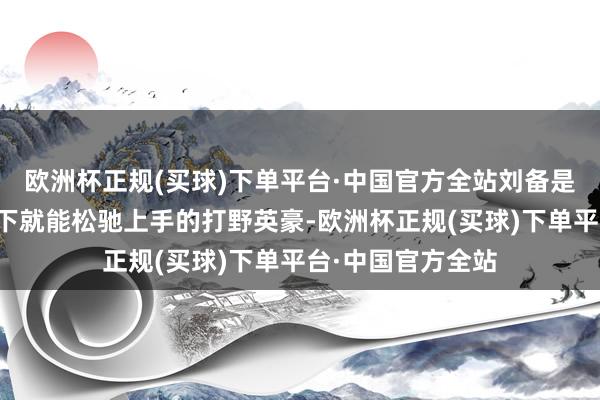 欧洲杯正规(买球)下单平台·中国官方全站刘备是一位练习五场阁下就能松驰上手的打野英豪-欧洲杯正规(买球)下单平台·中国官方全站