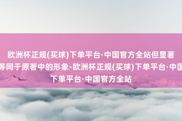 欧洲杯正规(买球)下单平台·中国官方全站但显著并非饱和等同于原著中的形象-欧洲杯正规(买球)下单平台·中国官方全站