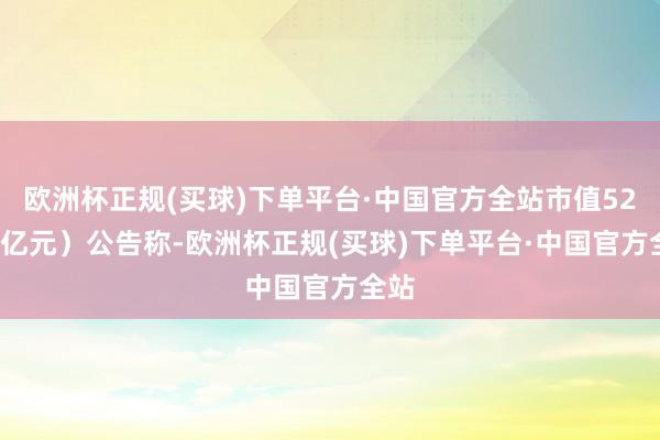 欧洲杯正规(买球)下单平台·中国官方全站市值52.92亿元）公告称-欧洲杯正规(买球)下单平台·中国官方全站