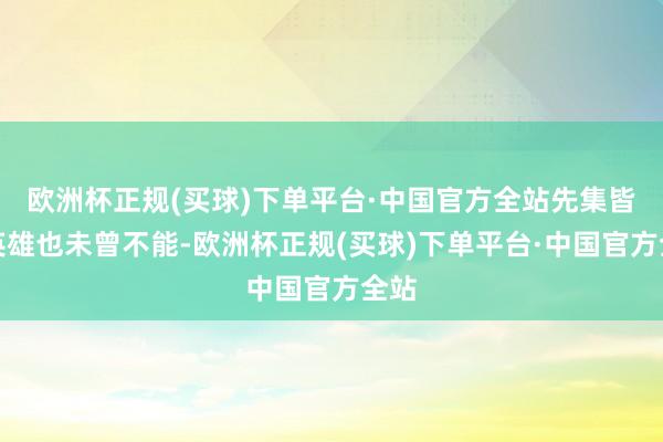 欧洲杯正规(买球)下单平台·中国官方全站先集皆全英雄也未曾不能-欧洲杯正规(买球)下单平台·中国官方全站