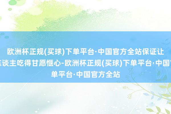 欧洲杯正规(买球)下单平台·中国官方全站保证让你的家东谈主吃得甘愿惬心-欧洲杯正规(买球)下单平台·中国官方全站