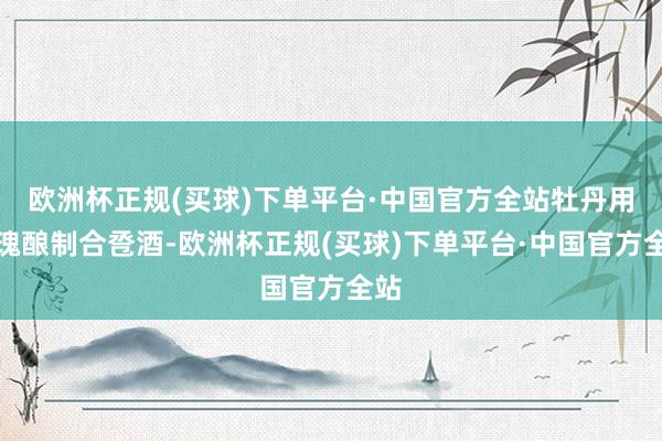 欧洲杯正规(买球)下单平台·中国官方全站牡丹用玫瑰酿制合卺酒-欧洲杯正规(买球)下单平台·中国官方全站