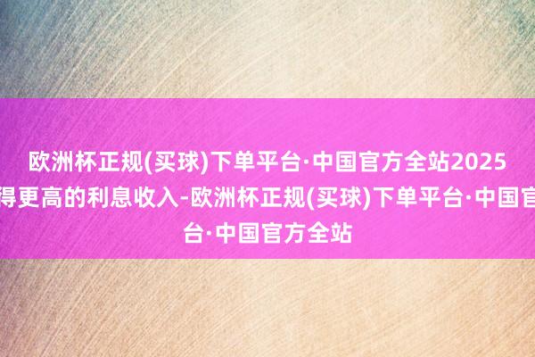 欧洲杯正规(买球)下单平台·中国官方全站2025年将赢得更高的利息收入-欧洲杯正规(买球)下单平台·中国官方全站