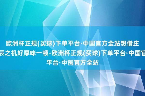 欧洲杯正规(买球)下单平台·中国官方全站想借庄筱婷诞辰之机好厚味一顿-欧洲杯正规(买球)下单平台·中国官方全站