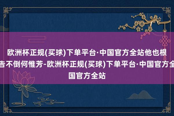 欧洲杯正规(买球)下单平台·中国官方全站他也根底告不倒何惟芳-欧洲杯正规(买球)下单平台·中国官方全站