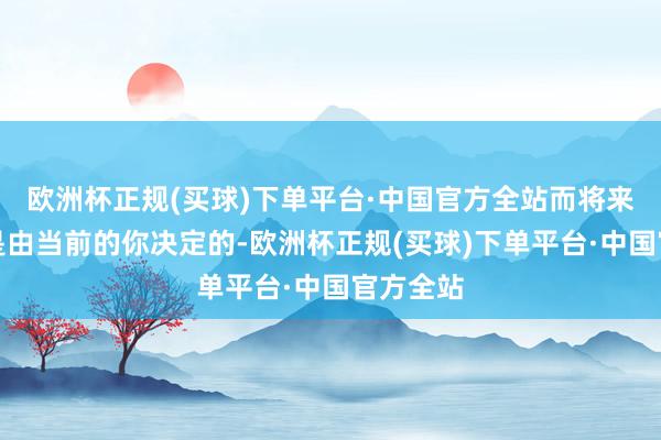 欧洲杯正规(买球)下单平台·中国官方全站而将来的你则是由当前的你决定的-欧洲杯正规(买球)下单平台·中国官方全站