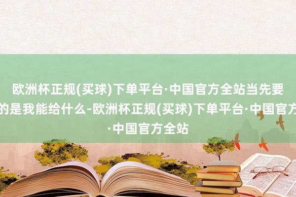 欧洲杯正规(买球)下单平台·中国官方全站当先要商酌的是我能给什么-欧洲杯正规(买球)下单平台·中国官方全站