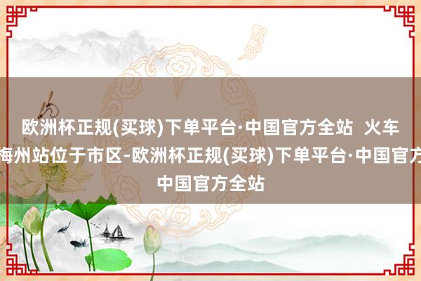 欧洲杯正规(买球)下单平台·中国官方全站  火车站：梅州站位于市区-欧洲杯正规(买球)下单平台·中国官方全站