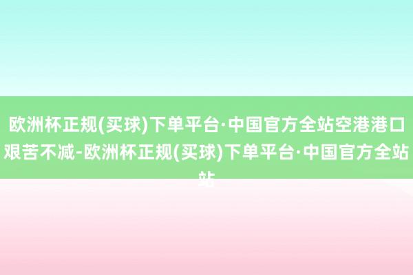 欧洲杯正规(买球)下单平台·中国官方全站空港港口艰苦不减-欧洲杯正规(买球)下单平台·中国官方全站