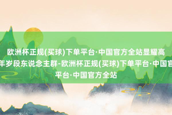 欧洲杯正规(买球)下单平台·中国官方全站显耀高于其他年岁段东说念主群-欧洲杯正规(买球)下单平台·中国官方全站