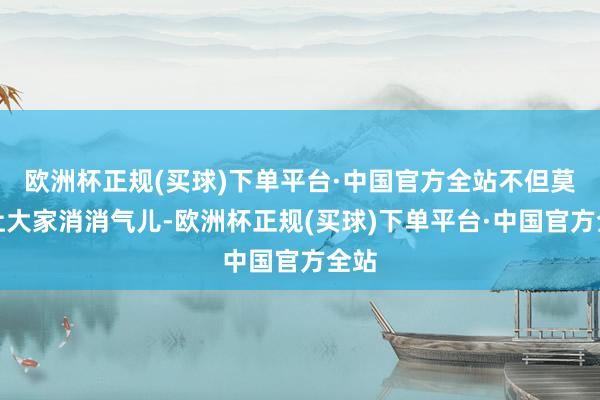 欧洲杯正规(买球)下单平台·中国官方全站不但莫得让大家消消气儿-欧洲杯正规(买球)下单平台·中国官方全站