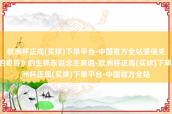 欧洲杯正规(买球)下单平台·中国官方全站坚信关于本年《饱经沧桑的哥哥》的主抓东说念主来说-欧洲杯正规(买球)下单平台·中国官方全站