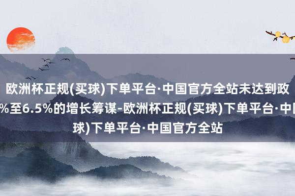 欧洲杯正规(买球)下单平台·中国官方全站未达到政府预期的6%至6.5%的增长筹谋-欧洲杯正规(买球)下单平台·中国官方全站