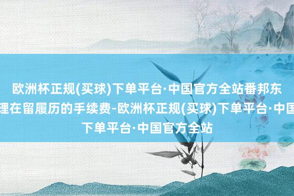 欧洲杯正规(买球)下单平台·中国官方全站番邦东说念把持理在留履历的手续费-欧洲杯正规(买球)下单平台·中国官方全站