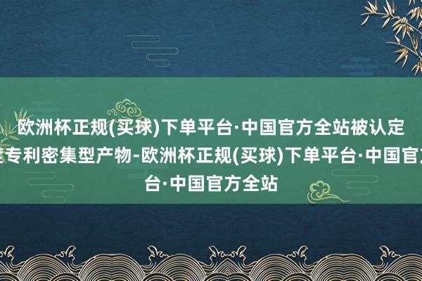 欧洲杯正规(买球)下单平台·中国官方全站被认定为国度专利密集型产物-欧洲杯正规(买球)下单平台·中国官方全站