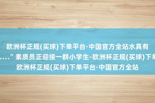 欧洲杯正规(买球)下单平台·中国官方全站水具有融解力、是流动的……”素质员正迎接一群小学生-欧洲杯正规(买球)下单平台·中国官方全站