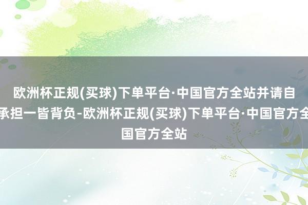 欧洲杯正规(买球)下单平台·中国官方全站并请自行承担一皆背负-欧洲杯正规(买球)下单平台·中国官方全站