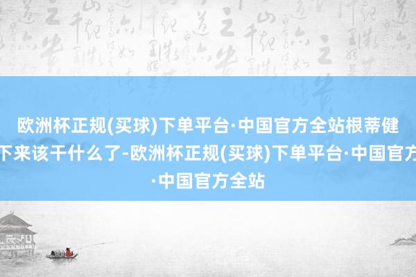 欧洲杯正规(买球)下单平台·中国官方全站根蒂健忘接下来该干什么了-欧洲杯正规(买球)下单平台·中国官方全站