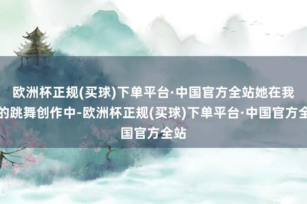 欧洲杯正规(买球)下单平台·中国官方全站她在我方的跳舞创作中-欧洲杯正规(买球)下单平台·中国官方全站