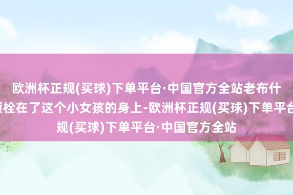 欧洲杯正规(买球)下单平台·中国官方全站老布什的心就还是透顶栓在了这个小女孩的身上-欧洲杯正规(买球)下单平台·中国官方全站