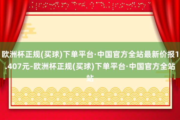 欧洲杯正规(买球)下单平台·中国官方全站最新价报1.407元-欧洲杯正规(买球)下单平台·中国官方全站