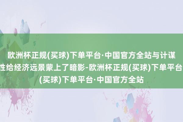 欧洲杯正规(买球)下单平台·中国官方全站与计谋相干的不细则性给经济远景蒙上了暗影-欧洲杯正规(买球)下单平台·中国官方全站