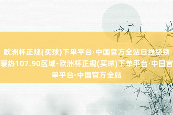 欧洲杯正规(买球)下单平台·中国官方全站日线级别看暂时暖热107.90区域-欧洲杯正规(买球)下单平台·中国官方全站