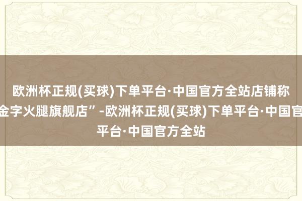 欧洲杯正规(买球)下单平台·中国官方全站店铺称呼为“金字火腿旗舰店”-欧洲杯正规(买球)下单平台·中国官方全站