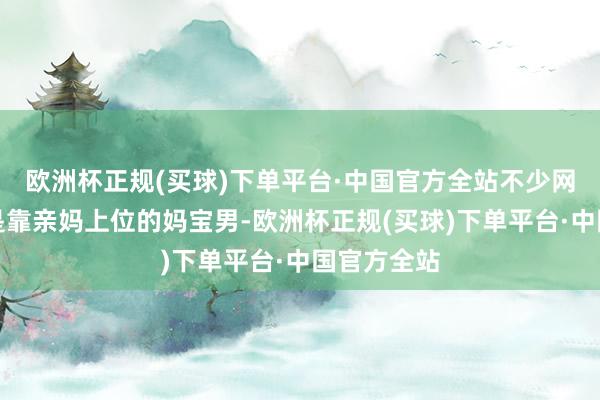 欧洲杯正规(买球)下单平台·中国官方全站不少网友嘲讽他是靠亲妈上位的妈宝男-欧洲杯正规(买球)下单平台·中国官方全站