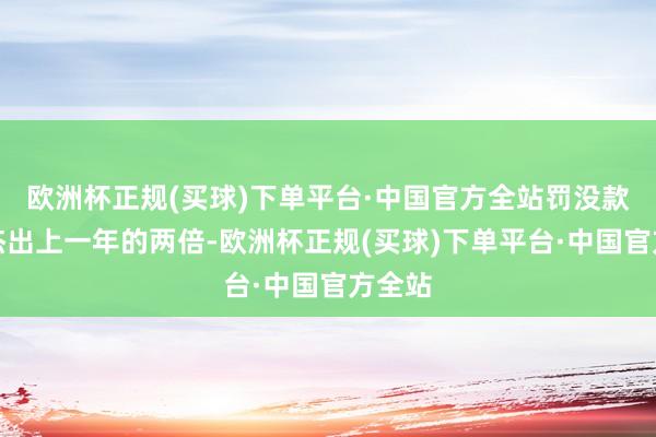 欧洲杯正规(买球)下单平台·中国官方全站罚没款金额杰出上一年的两倍-欧洲杯正规(买球)下单平台·中国官方全站