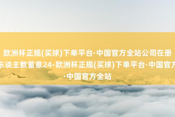 欧洲杯正规(买球)下单平台·中国官方全站公司在册推进东谈主数蓄意24-欧洲杯正规(买球)下单平台·中国官方全站