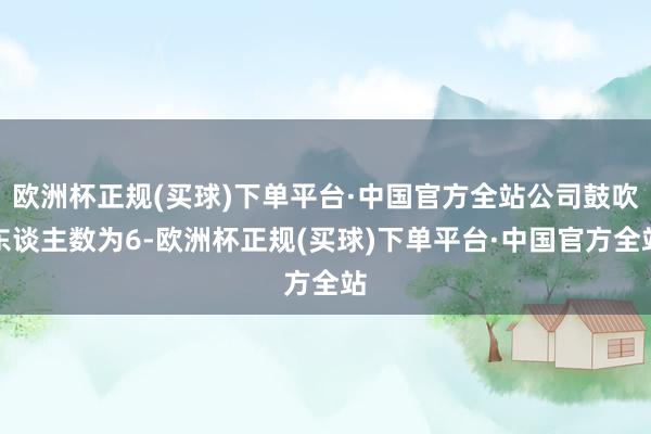 欧洲杯正规(买球)下单平台·中国官方全站公司鼓吹东谈主数为6-欧洲杯正规(买球)下单平台·中国官方全站