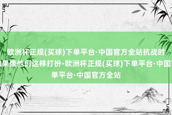 欧洲杯正规(买球)下单平台·中国官方全站抗战时的战士如果像他们这样打扮-欧洲杯正规(买球)下单平台·中国官方全站