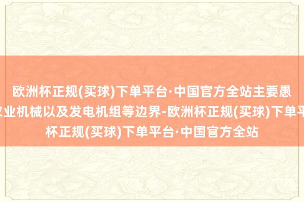 欧洲杯正规(买球)下单平台·中国官方全站主要愚弄于工程机械、农业机械以及发电机组等边界-欧洲杯正规(买球)下单平台·中国官方全站