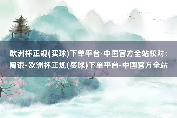 欧洲杯正规(买球)下单平台·中国官方全站　　校对：陶谦-欧洲杯正规(买球)下单平台·中国官方全站